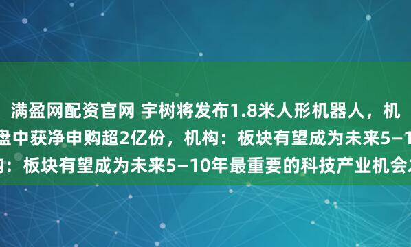 满盈网配资官网 宇树将发布1.8米人形机器人，机器人ETF（159770）盘中获净申购超2亿份，机构：板块有望成为未来5—10年最重要的科技产业机会之一