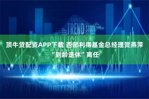 顶牛贷配资APP下载 西部利得基金总经理贺燕萍“到龄退休”离任