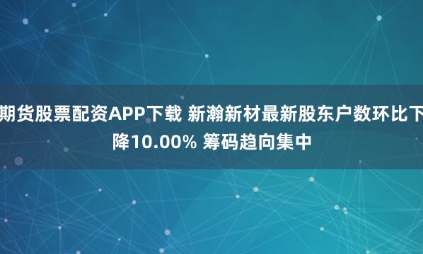 期货股票配资APP下载 新瀚新材最新股东户数环比下降10.00% 筹码趋向集中