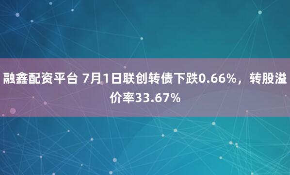 融鑫配资平台 7月1日联创转债下跌0.66%，转股溢价率33.67%