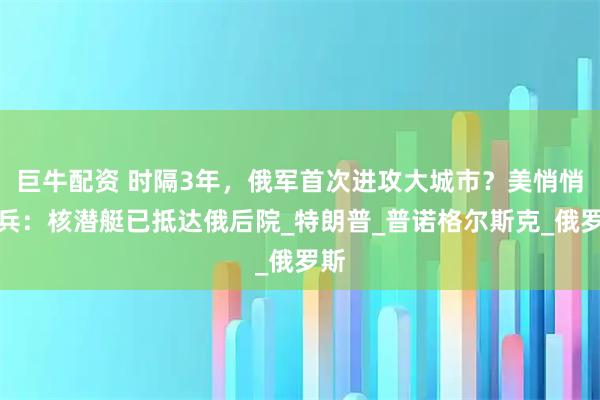 巨牛配资 时隔3年，俄军首次进攻大城市？美悄悄出兵：核潜艇已抵达俄后院_特朗普_普诺格尔斯克_俄罗斯