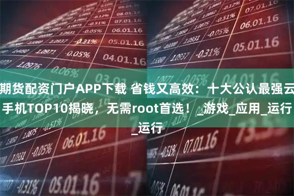 期货配资门户APP下载 省钱又高效：十大公认最强云手机TOP10揭晓，无需root首选！_游戏_应用_运行