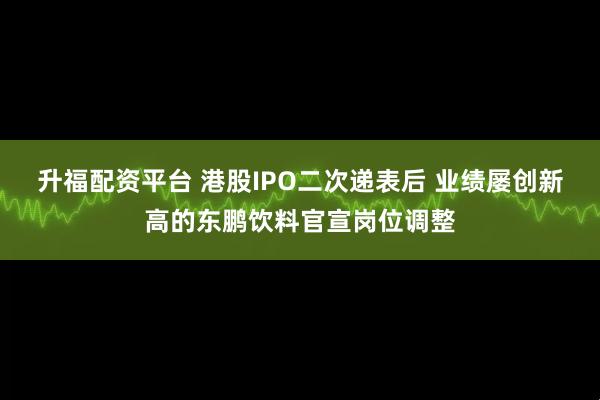 升福配资平台 港股IPO二次递表后 业绩屡创新高的东鹏饮料官宣岗位调整