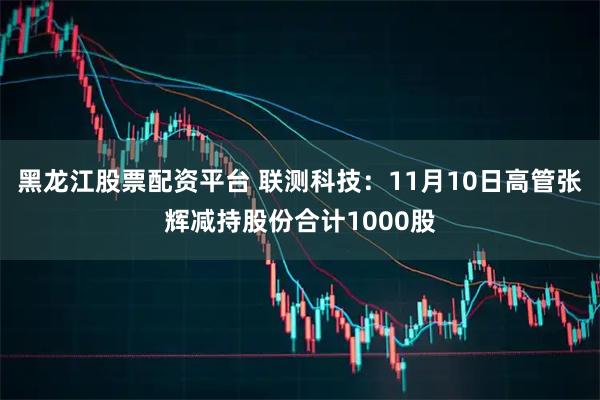 黑龙江股票配资平台 联测科技：11月10日高管张辉减持股份合计1000股