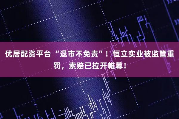 优居配资平台 “退市不免责”！恒立实业被监管重罚，索赔已拉开帷幕！