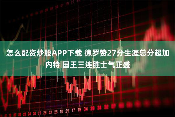 怎么配资炒股APP下载 德罗赞27分生涯总分超加内特 国王三连胜士气正盛