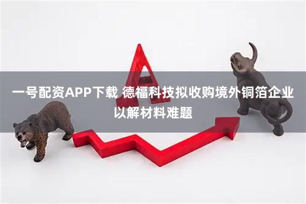一号配资APP下载 德福科技拟收购境外铜箔企业以解材料难题