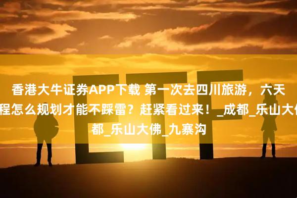 香港大牛证券APP下载 第一次去四川旅游，六天五晚的行程怎么规划才能不踩雷？赶紧看过来！_成都_乐山大佛_九寨沟
