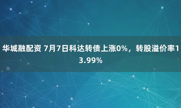 华城融配资 7月7日科达转债上涨0%，转股溢价率13.99%