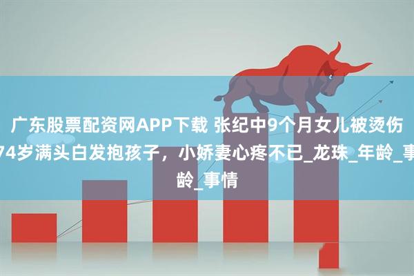 广东股票配资网APP下载 张纪中9个月女儿被烫伤，74岁满头白发抱孩子，小娇妻心疼不已_龙珠_年龄_事情