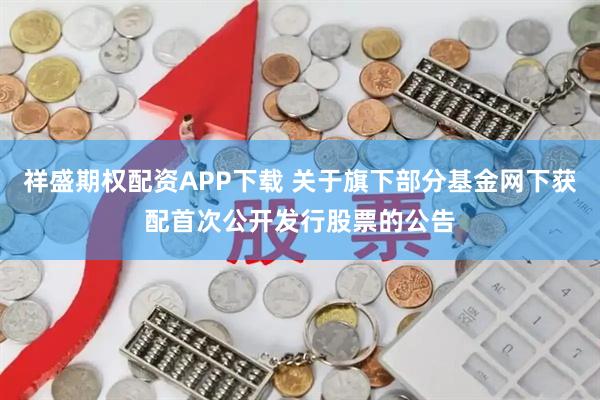 祥盛期权配资APP下载 关于旗下部分基金网下获配首次公开发行股票的公告