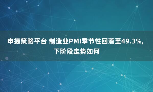 申捷策略平台 制造业PMI季节性回落至49.3%, 下阶段走势如何