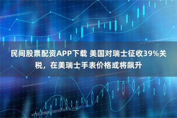 民间股票配资APP下载 美国对瑞士征收39%关税，在美瑞士手表价格或将飙升