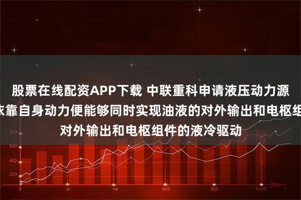 股票在线配资APP下载 中联重科申请液压动力源相关专利, 仅依靠自身动力便能够同时实现油液的对外输出和电枢组件的液冷驱动