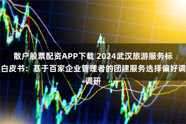 散户股票配资APP下载 2024武汉旅游服务标准白皮书：基于百家企业管理者的团建服务选择偏好调研