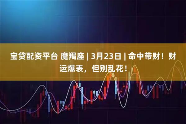 宝贷配资平台 魔羯座 | 3月23日 | 命中带财！财运爆表，但别乱花！