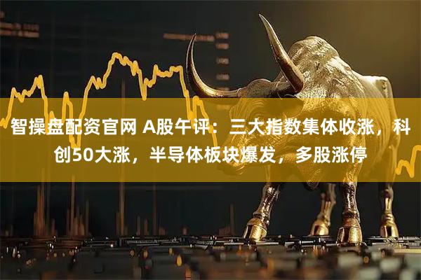 智操盘配资官网 A股午评：三大指数集体收涨，科创50大涨，半导体板块爆发，多股涨停