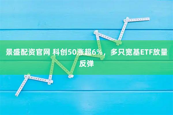 景盛配资官网 科创50涨超6%，多只宽基ETF放量反弹